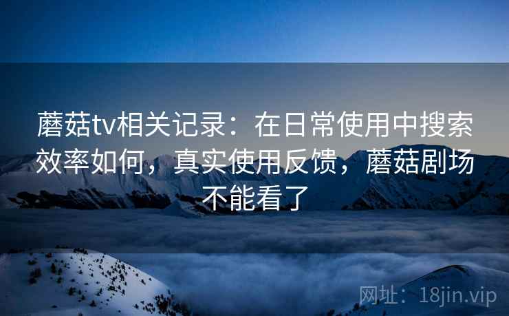 蘑菇tv相关记录：在日常使用中搜索效率如何，真实使用反馈，蘑菇剧场不能看了