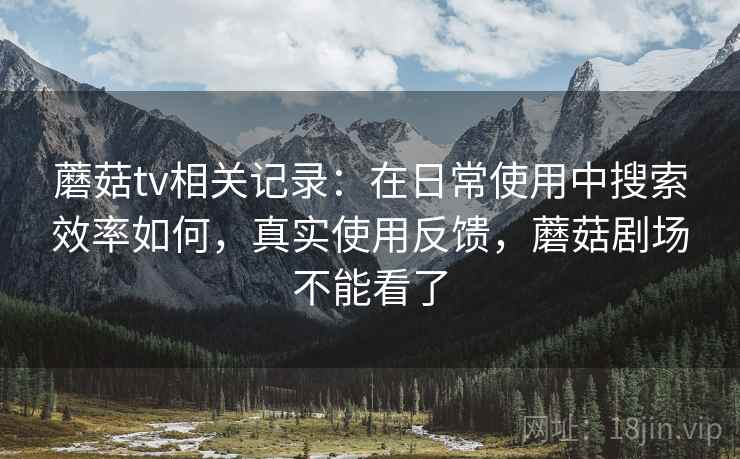 蘑菇tv相关记录:在日常使用中搜索效率如何,真实使用反馈,蘑菇剧场不能看了 蘑菇tv相关记录:在日常使用中搜索效率如何,真实使用反馈,蘑菇剧场不能看了