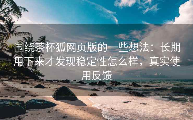 围绕茶杯狐网页版的一些想法：长期用下来才发现稳定性怎么样，真实使用反馈