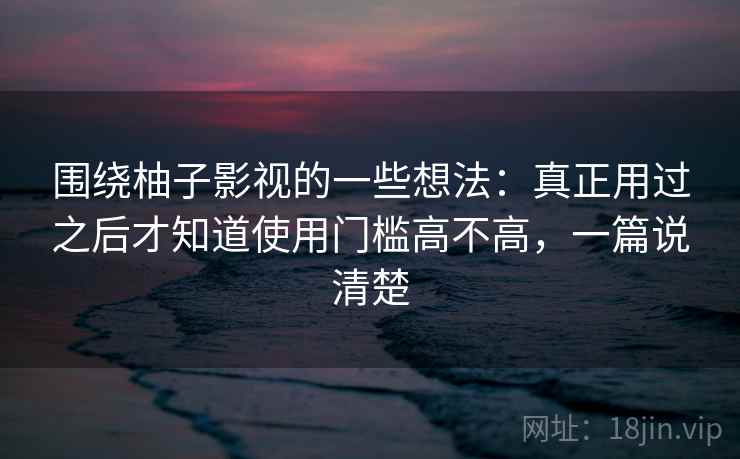 围绕柚子影视的一些想法：真正用过之后才知道使用门槛高不高，一篇说清楚