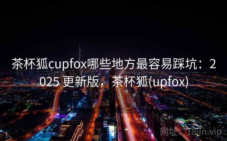 茶杯狐cupfox哪些地方最容易踩坑:2025 更新版,茶杯狐(upfox) 茶杯狐cupfox哪些地方最容易踩坑:2025 更新版,茶杯狐(upfox)