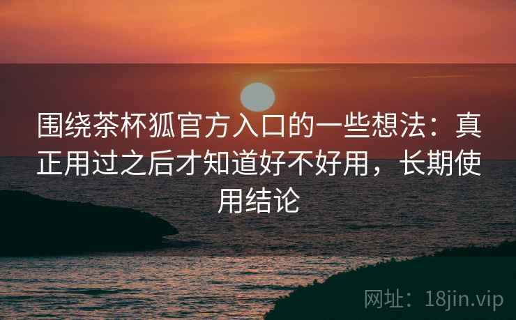 围绕茶杯狐官方入口的一些想法：真正用过之后才知道好不好用，长期使用结论