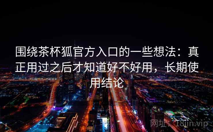 围绕茶杯狐官方入口的一些想法:真正用过之后才知道好不好用,长期使用结论 围绕茶杯狐官方入口的一些想法:真正用过之后才知道好不好用,长期使用结论