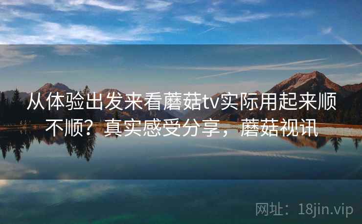 从体验出发来看蘑菇tv实际用起来顺不顺？真实感受分享，蘑菇视讯