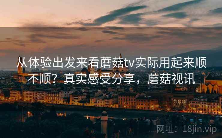 从体验出发来看蘑菇tv实际用起来顺不顺?真实感受分享,蘑菇视讯 从体验出发来看蘑菇tv实际用起来顺不顺?真实感受分享,蘑菇视讯