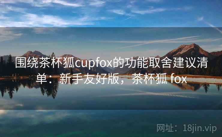 围绕茶杯狐cupfox的功能取舍建议清单：新手友好版，茶杯狐 fox