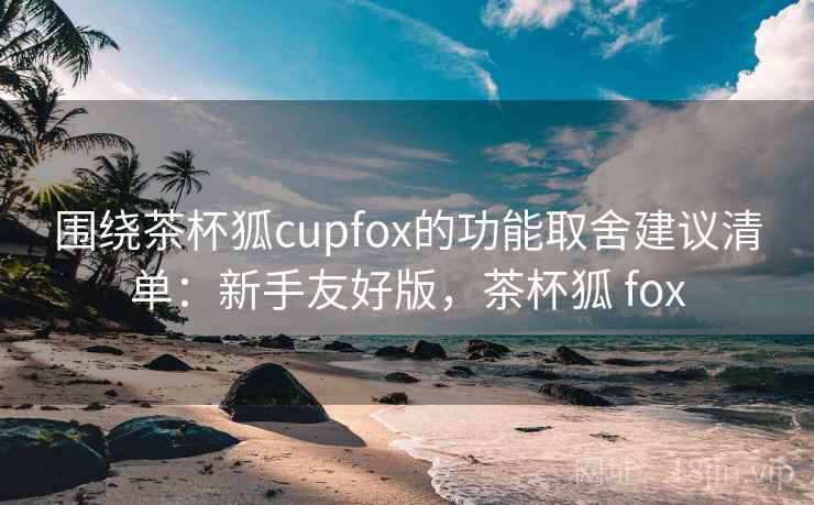 围绕茶杯狐cupfox的功能取舍建议清单:新手友好版,茶杯狐 fox 围绕茶杯狐cupfox的功能取舍建议清单:新手友好版,茶杯狐 fox