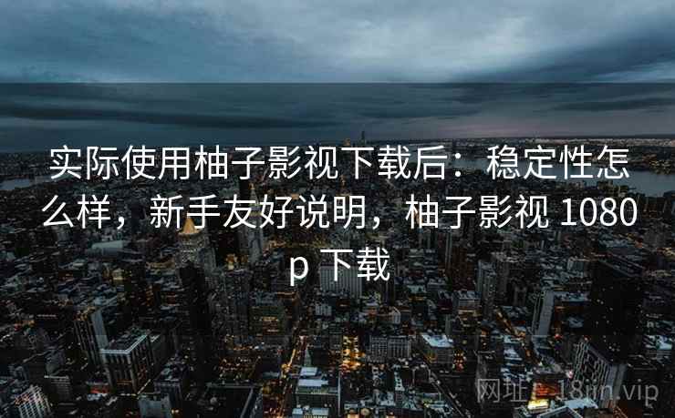 实际使用柚子影视下载后：稳定性怎么样，新手友好说明，柚子影视 1080p 下载