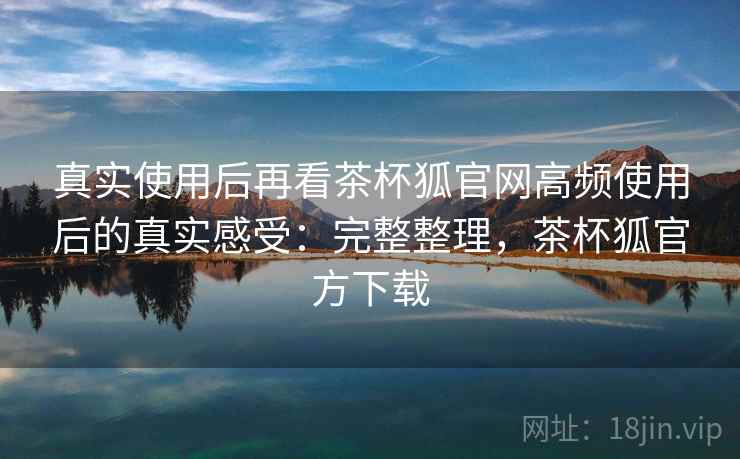 真实使用后再看茶杯狐官网高频使用后的真实感受：完整整理，茶杯狐官方下载