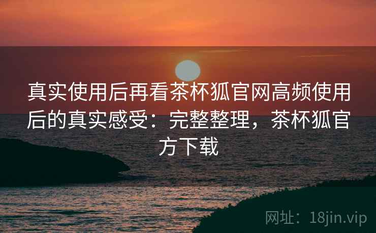 真实使用后再看茶杯狐官网高频使用后的真实感受:完整整理,茶杯狐官方下载 真实使用后再看茶杯狐官网高频使用后的真实感受:完整整理,茶杯狐官方下载