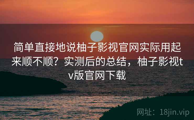 简单直接地说柚子影视官网实际用起来顺不顺？实测后的总结，柚子影视tv版官网下载