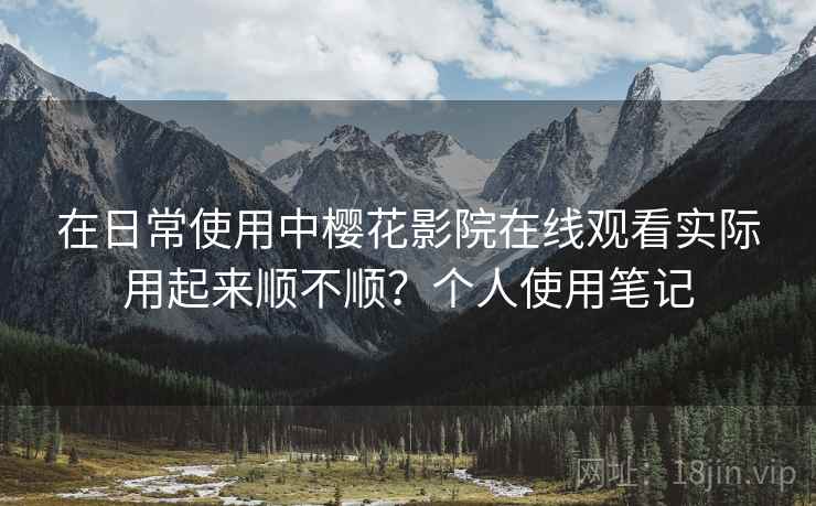 在日常使用中樱花影院在线观看实际用起来顺不顺?个人使用笔记 在日常使用中樱花影院在线观看实际用起来顺不顺?个人使用笔记