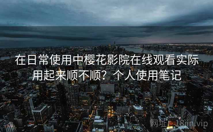 在日常使用中樱花影院在线观看实际用起来顺不顺？个人使用笔记