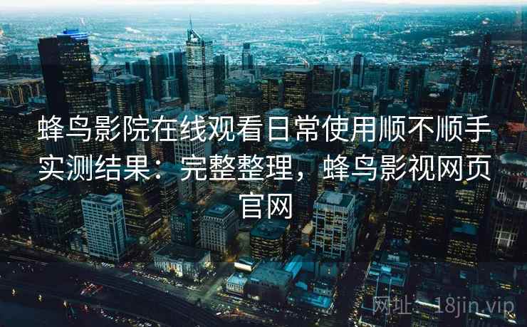 蜂鸟影院在线观看日常使用顺不顺手实测结果：完整整理，蜂鸟影视网页官网