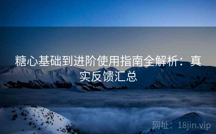 糖心基础到进阶使用指南全解析：真实反馈汇总
