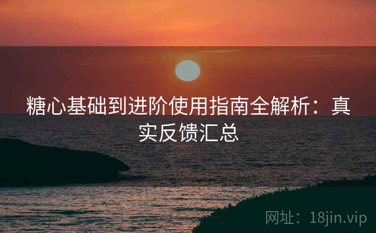糖心基础到进阶使用指南全解析：真实反馈汇总