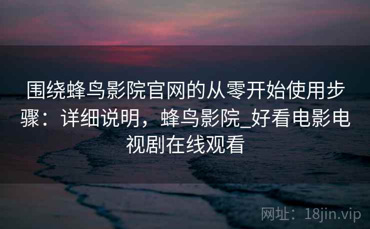 围绕蜂鸟影院官网的从零开始使用步骤:详细说明,蜂鸟影院_好看电影电视剧在线观看 围绕蜂鸟影院官网的从零开始使用步骤:详细说明,蜂鸟影院_好看电影电视剧在线观看