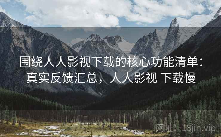 围绕人人影视下载的核心功能清单：真实反馈汇总，人人影视 下载慢