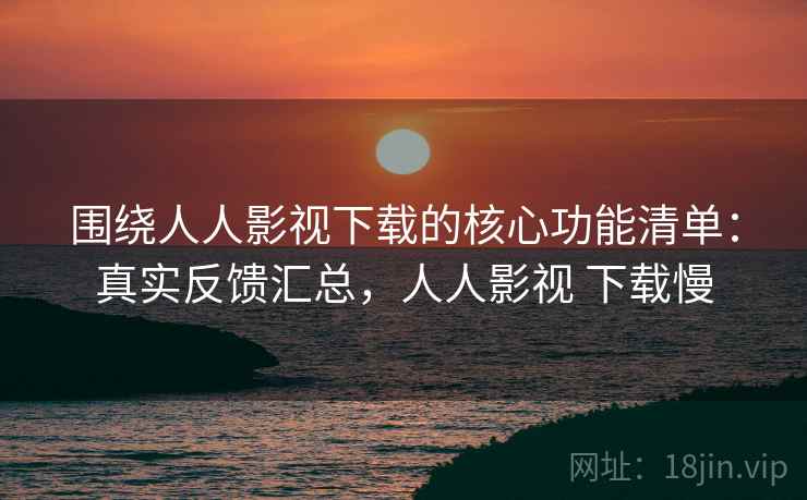 围绕人人影视下载的核心功能清单:真实反馈汇总,人人影视 下载慢 围绕人人影视下载的核心功能清单:真实反馈汇总,人人影视 下载慢