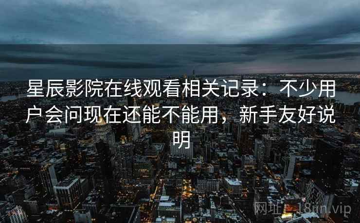 星辰影院在线观看相关记录：不少用户会问现在还能不能用，新手友好说明