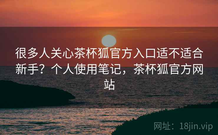 很多人关心茶杯狐官方入口适不适合新手?个人使用笔记,茶杯狐官方网站 很多人关心茶杯狐官方入口适不适合新手?个人使用笔记,茶杯狐官方网站