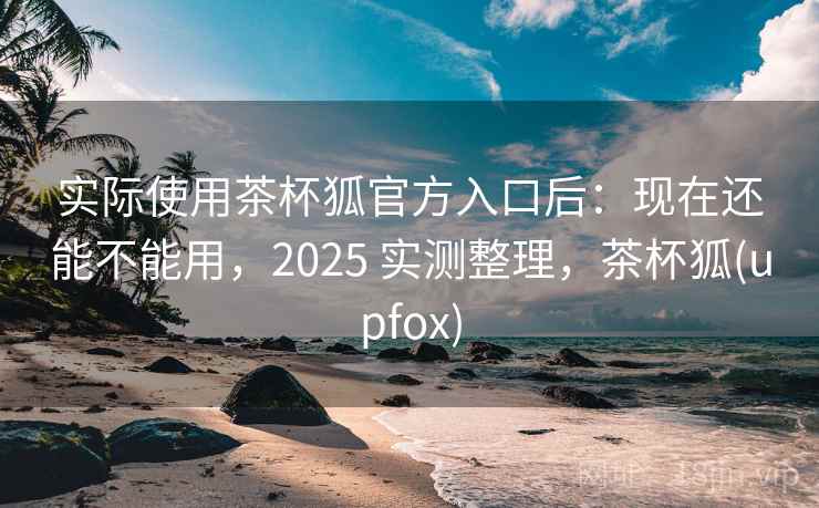 实际使用茶杯狐官方入口后：现在还能不能用，2025 实测整理，茶杯狐(upfox)