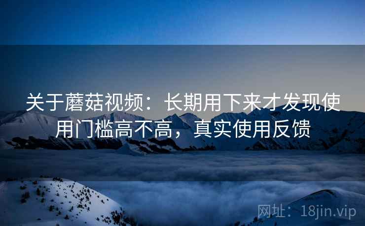 关于蘑菇视频：长期用下来才发现使用门槛高不高，真实使用反馈