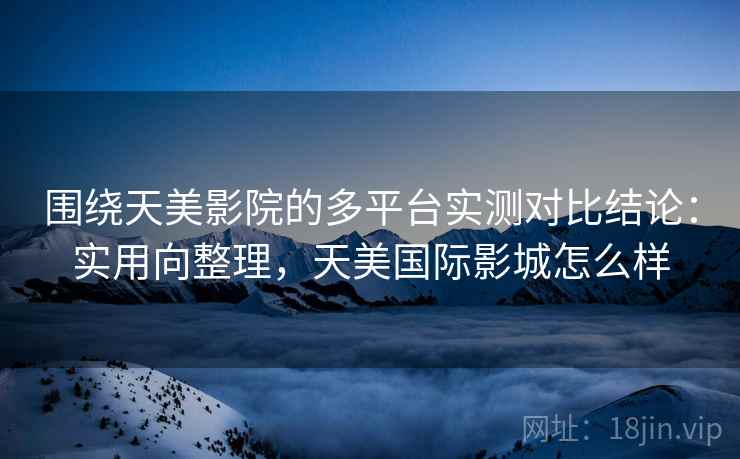 围绕天美影院的多平台实测对比结论：实用向整理，天美国际影城怎么样