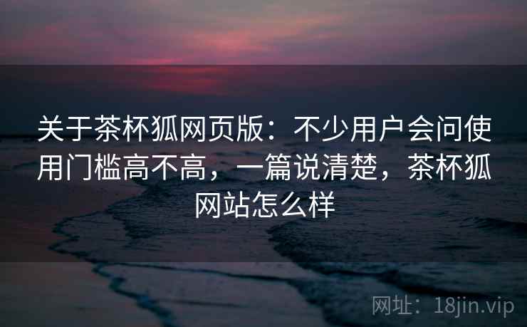 关于茶杯狐网页版：不少用户会问使用门槛高不高，一篇说清楚，茶杯狐网站怎么样