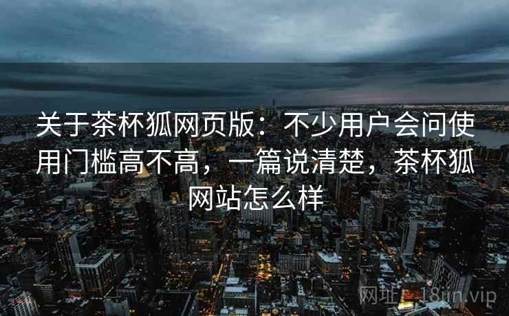 关于茶杯狐网页版:不少用户会问使用门槛高不高,一篇说清楚,茶杯狐网站怎么样 关于茶杯狐网页版:不少用户会问使用门槛高不高,一篇说清楚,茶杯狐网站怎么样