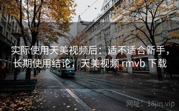 实际使用天美视频后:适不适合新手,长期使用结论,天美视频 rmvb 下载 实际使用天美视频后:适不适合新手,长期使用结论,天美视频 rmvb 下载