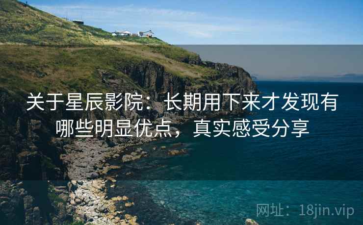 关于星辰影院:长期用下来才发现有哪些明显优点,真实感受分享 关于星辰影院:长期用下来才发现有哪些明显优点,真实感受分享