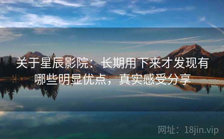 关于星辰影院：长期用下来才发现有哪些明显优点，真实感受分享