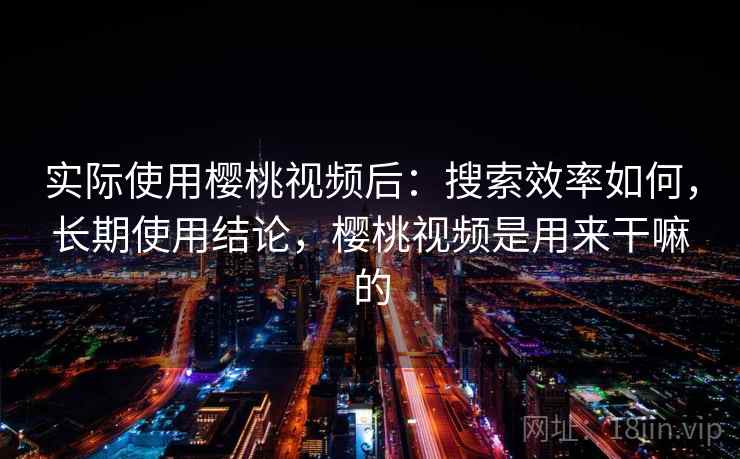 实际使用樱桃视频后：搜索效率如何，长期使用结论，樱桃视频是用来干嘛的