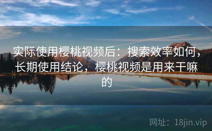 实际使用樱桃视频后:搜索效率如何,长期使用结论,樱桃视频是用来干嘛的 实际使用樱桃视频后:搜索效率如何,长期使用结论,樱桃视频是用来干嘛的