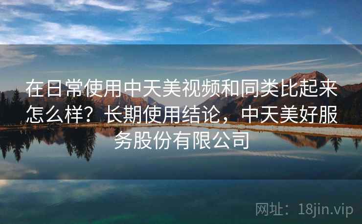 在日常使用中天美视频和同类比起来怎么样？长期使用结论，中天美好服务股份有限公司