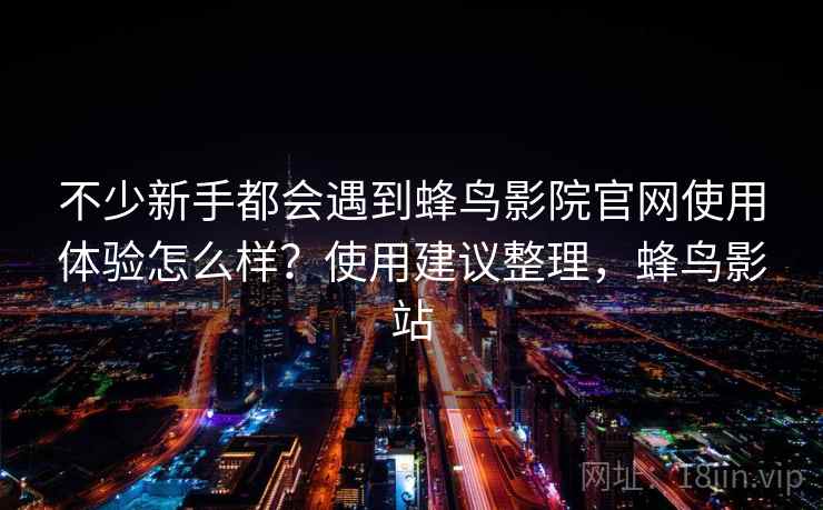 不少新手都会遇到蜂鸟影院官网使用体验怎么样？使用建议整理，蜂鸟影站