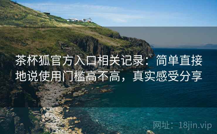 茶杯狐官方入口相关记录：简单直接地说使用门槛高不高，真实感受分享