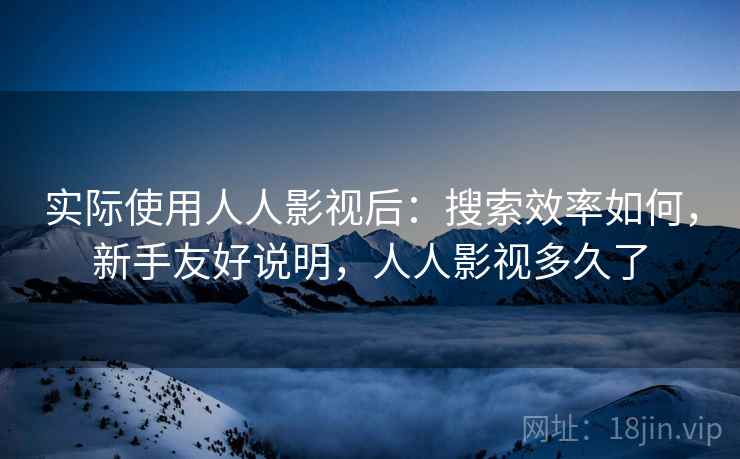 实际使用人人影视后：搜索效率如何，新手友好说明，人人影视多久了