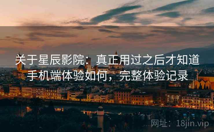 关于星辰影院：真正用过之后才知道手机端体验如何，完整体验记录
