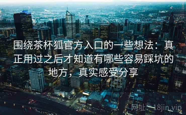 围绕茶杯狐官方入口的一些想法：真正用过之后才知道有哪些容易踩坑的地方，真实感受分享