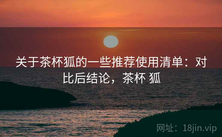 关于茶杯狐的一些推荐使用清单：对比后结论，茶杯 狐