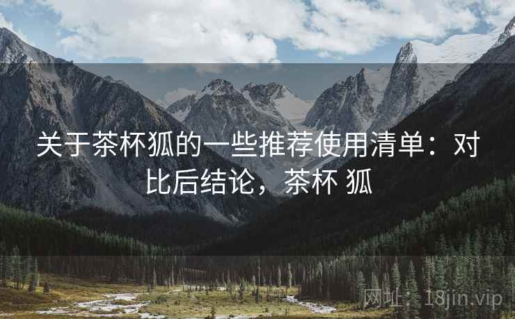 关于茶杯狐的一些推荐使用清单:对比后结论,茶杯 狐 关于茶杯狐的一些推荐使用清单:对比后结论,茶杯 狐