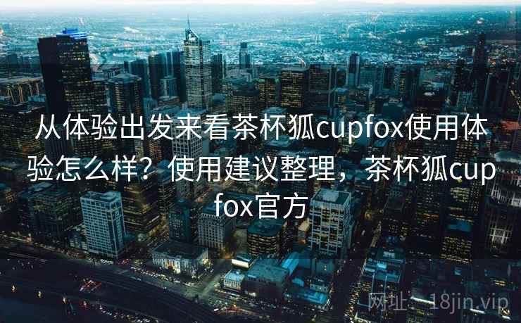 从体验出发来看茶杯狐cupfox使用体验怎么样？使用建议整理，茶杯狐cupfox官方