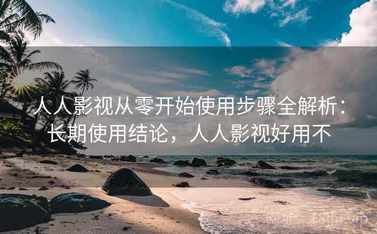 人人影视从零开始使用步骤全解析:长期使用结论,人人影视好用不 人人影视从零开始使用步骤全解析:长期使用结论,人人影视好用不