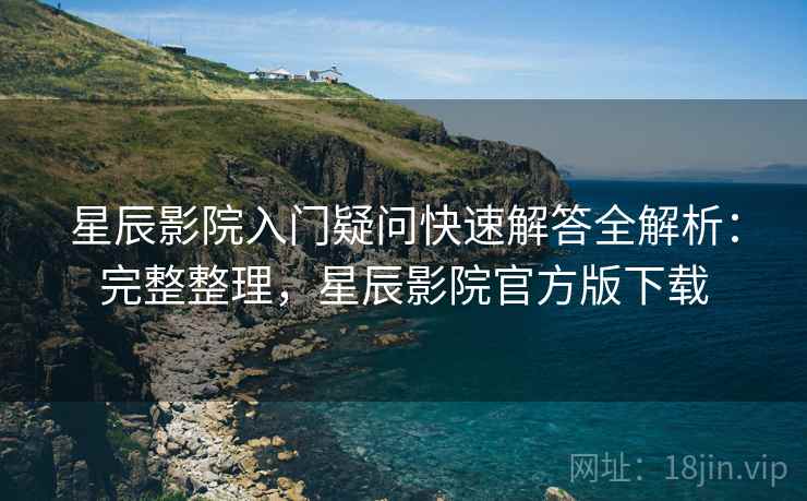 星辰影院入门疑问快速解答全解析：完整整理，星辰影院官方版下载