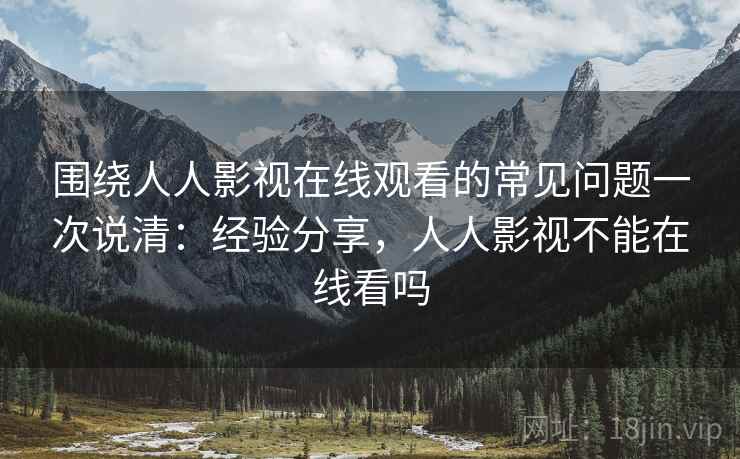 围绕人人影视在线观看的常见问题一次说清：经验分享，人人影视不能在线看吗