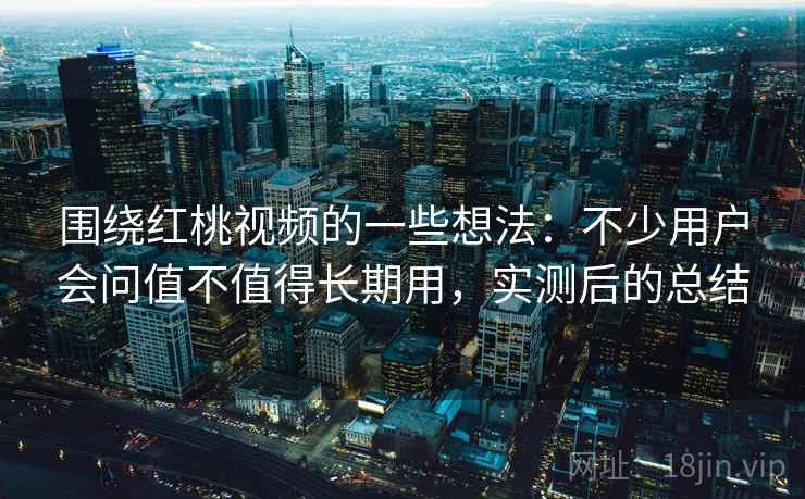 围绕红桃视频的一些想法：不少用户会问值不值得长期用，实测后的总结