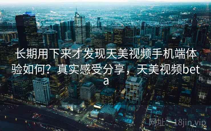 长期用下来才发现天美视频手机端体验如何？真实感受分享，天美视频beta