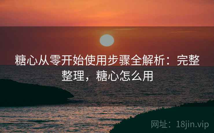 糖心从零开始使用步骤全解析：完整整理，糖心怎么用